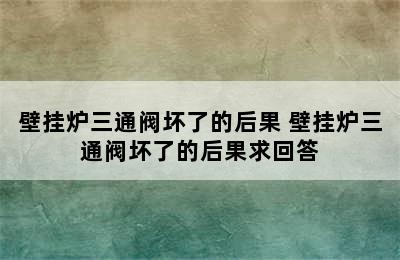 壁挂炉三通阀坏了的后果 壁挂炉三通阀坏了的后果求回答